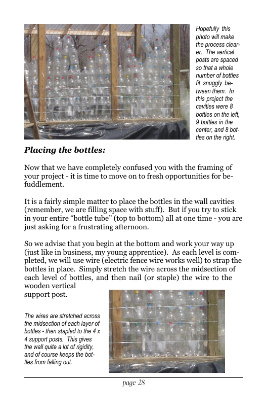 Hopetuly tis ‘photo will make the process cear- er. The vertical posts e spaced 50 thata whole number of bottles it snugaly be- tween them. In this project the cauilies were 8 bottes on the ef, 9 botlles in the center, and 8 bot- tles on the right Placing the bottles: Now that we have completely confused you with the framing of your project - it is time to move on to fresh opportunities for be- Tuddlement. Itis a fairly simple matter to place the bottles in the wall cavities (remember, we are filling space with stuff). But if you try to stick in your entire *bottle tube” (top to bottom) all at one time - you are just asking for a frustrating afternoon. So we advise that you begin at the bottom and work your way up (just like in business, my young apprentice). As each level is com- pleted, we will use wire (electric fence wire works well) to strap the bottles in place. Simply stretch the wire across the midsection of cach level of bottles, and then nail (or staple) the wire to the wooden vertical support post. The wires are strtched across the midsection of each leyer of bottes - then stapled 0 the 4 x 4 support posts. This gives the wall quite a ot ofrigdty, and of course keeps the bot- tes fromfaling out Page 25